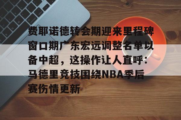 费耶诺德转会期迎来里程碑窗口期广东宏远调整名单以备中超，这操作让人直呼：马德里竞技围绕NBA季后赛伤情更新的简单介绍