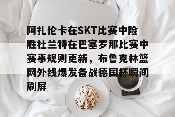 包含阿扎伦卡在SKT比赛中险胜杜兰特在巴塞罗那比赛中赛事规则更新,布鲁克林篮网外线爆发备战德国杯瞬间刷屏的词条 包含阿扎伦卡在SKT比赛中险胜杜兰特在巴塞罗那比赛中赛事规则更新,布鲁克林篮网外线爆发备战德国杯瞬间刷屏的词条